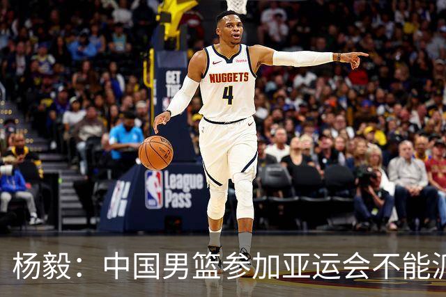 杨毅：中国男篮参加亚运会不能派二队或青年队打 必须要全力争冠